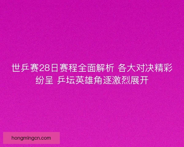 世乒赛28日赛程全面解析 各大对决精彩纷呈 乒坛英雄角逐激烈展开