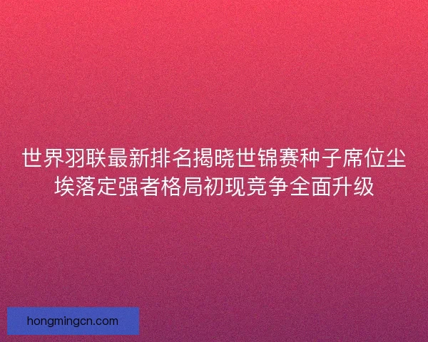 世界羽联最新排名揭晓世锦赛种子席位尘埃落定强者格局初现竞争全面升级