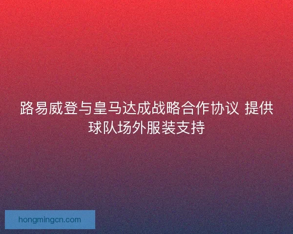 路易威登与皇马达成战略合作协议 提供球队场外服装支持