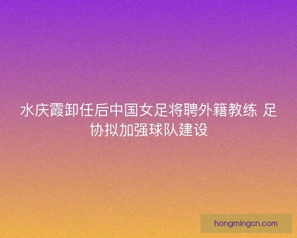 水庆霞卸任后中国女足将聘外籍教练 足协拟加强球队建设
