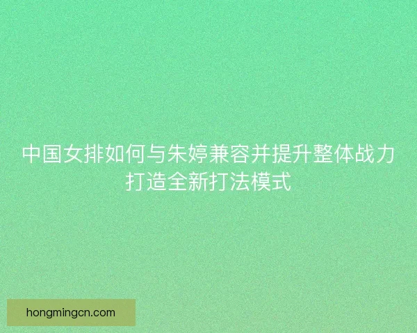 中国女排如何与朱婷兼容并提升整体战力打造全新打法模式