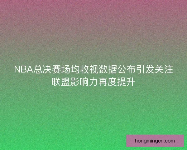 NBA总决赛场均收视数据公布引发关注联盟影响力再度提升