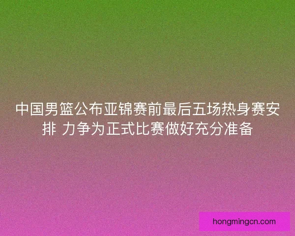 中国男篮公布亚锦赛前最后五场热身赛安排 力争为正式比赛做好充分准备